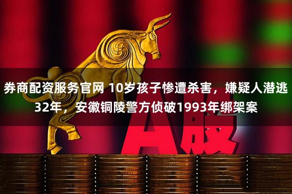 券商配资服务官网 10岁孩子惨遭杀害，嫌疑人潜逃32年，安徽铜陵警方侦破1993年绑架案
