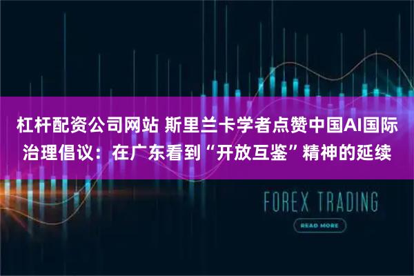 杠杆配资公司网站 斯里兰卡学者点赞中国AI国际治理倡议：在广东看到“开放互鉴”精神的延续